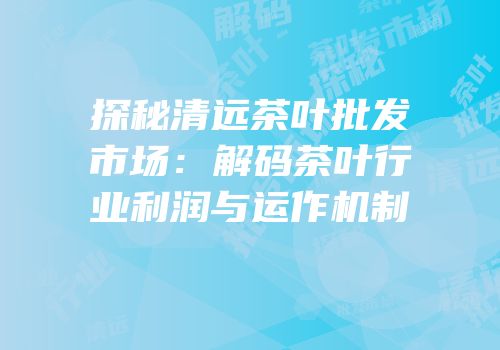 探秘清远茶叶批发市场：解码茶叶行业利润与运作机制