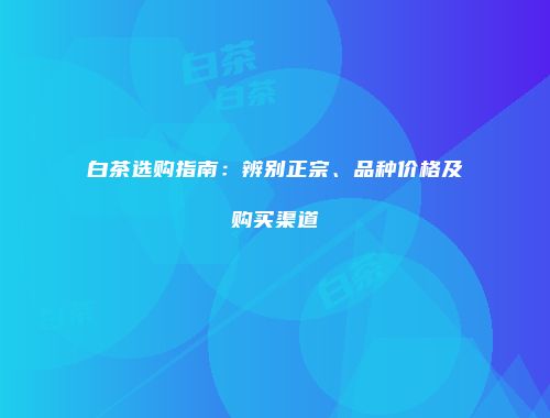 白茶选购指南：辨别正宗、品种价格及购买渠道