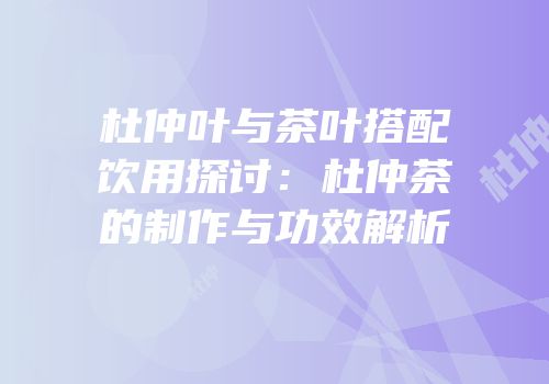 杜仲叶与茶叶搭配饮用探讨：杜仲茶的制作与功效解析