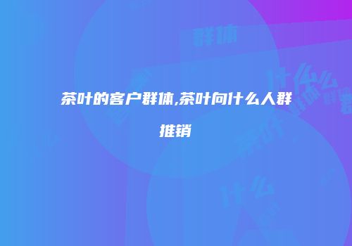 茶叶的客户群体,茶叶向什么人群推销