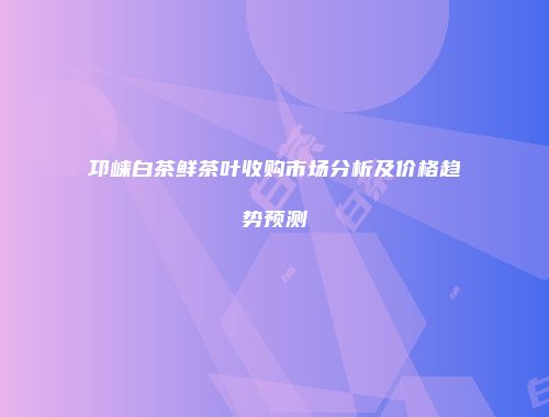 邛崃白茶鲜茶叶收购市场分析及价格趋势预测