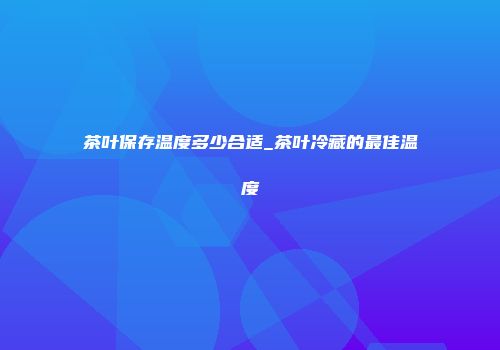 茶叶保存温度多少合适_茶叶冷藏的最佳温度