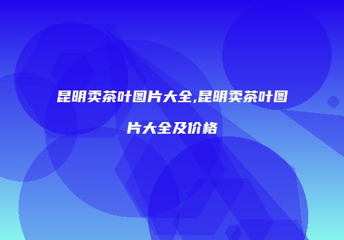 昆明卖茶叶图片大全,昆明卖茶叶图片大全及价格