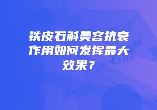 铁皮石斛美容抗衰作用如何发挥最大效果？