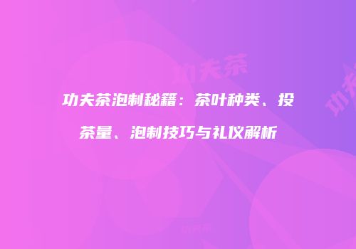 功夫茶泡制秘籍：茶叶种类、投茶量、泡制技巧与礼仪解析