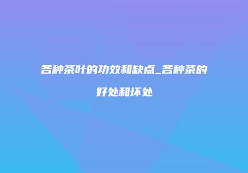 各种茶叶的功效和缺点_各种茶的好处和坏处