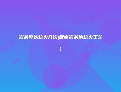 岩茶可以焙火几次(武夷岩茶的焙火工艺)