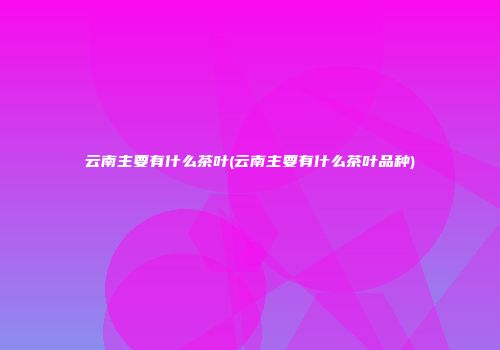 云南主要有什么茶叶(云南主要有什么茶叶品种)