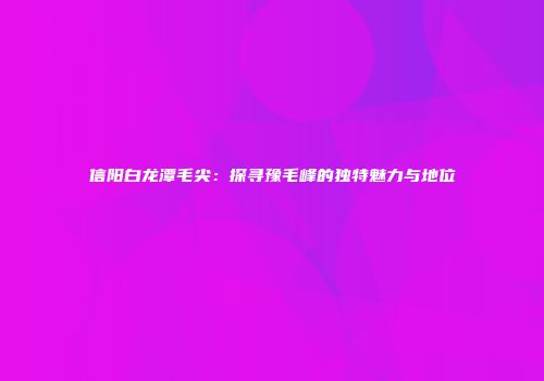 信阳白龙潭毛尖：探寻豫毛峰的独特魅力与地位