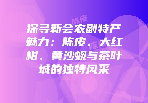 探寻新会农副特产魅力：陈皮、大红柑、黄沙蚬与茶叶城的独特风采