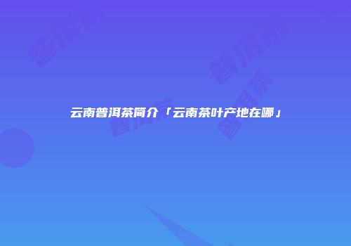 云南普洱茶简介「云南茶叶产地在哪」