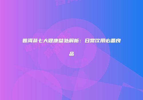 普洱茶七大健康益处解析：日常饮用必备良品