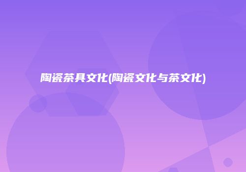 陶瓷茶具文化(陶瓷文化与茶文化)