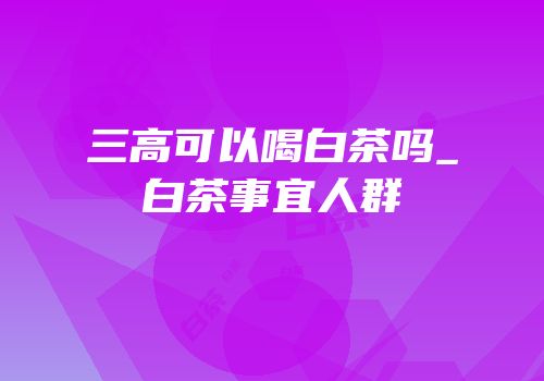 三高可以喝白茶吗_白茶事宜人群