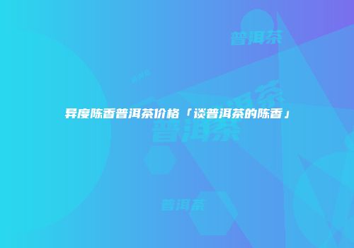 异度陈香普洱茶价格「谈普洱茶的陈香」