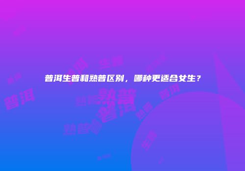 普洱生普和熟普区别，哪种更适合女生？