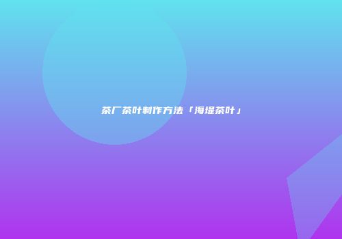茶厂茶叶制作方法「海堤茶叶」
