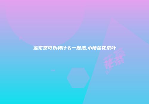 莲花茶可以和什么一起泡,小楼莲花茶叶