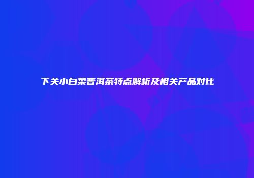 下关小白菜普洱茶特点解析及相关产品对比