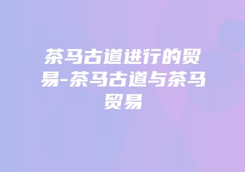 茶马古道进行的贸易-茶马古道与茶马贸易