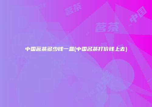 中国茗茶多少钱一盒(中国名茶打价钱上去)
