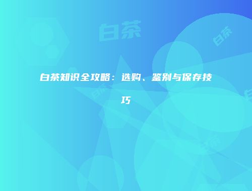 白茶知识全攻略：选购、鉴别与保存技巧