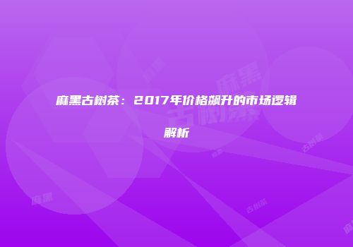 麻黑古树茶：2017年价格飙升的市场逻辑解析