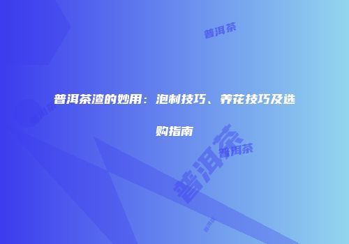 普洱茶渣的妙用：泡制技巧、养花技巧及选购指南