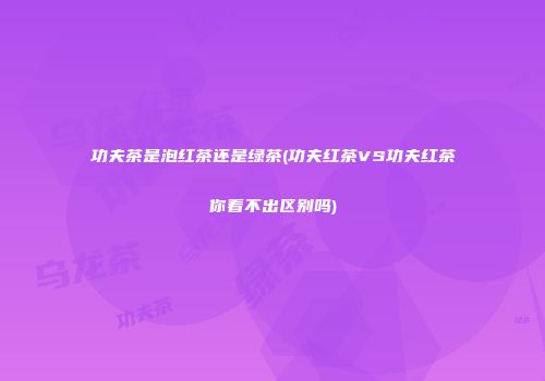 功夫茶是泡红茶还是绿茶(功夫红茶VS功夫红茶你看不出区别吗)