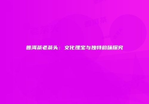 普洱茶老茶头：文化瑰宝与独特韵味探究