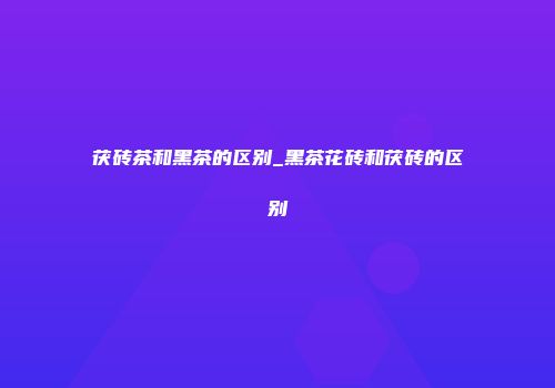 茯砖茶和黑茶的区别_黑茶花砖和茯砖的区别