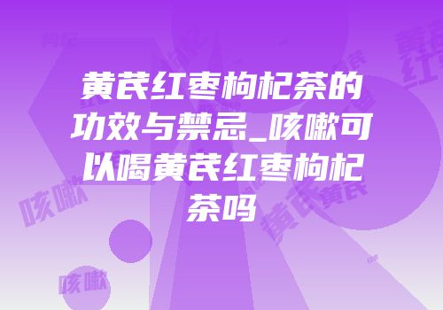黄芪红枣枸杞茶的功效与禁忌_咳嗽可以喝黄芪红枣枸杞茶吗