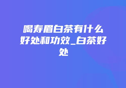喝寿眉白茶有什么好处和功效_白茶好处