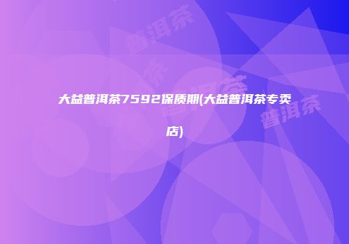 大益普洱茶7592保质期(大益普洱茶专卖店)