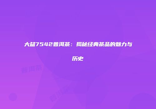 大益7542普洱茶：揭秘经典茶品的魅力与历史