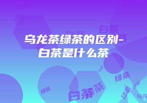乌龙茶绿茶的区别-白茶是什么茶