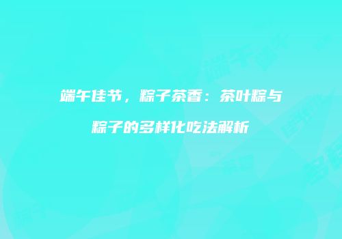 端午佳节，粽子茶香：茶叶粽与粽子的多样化吃法解析