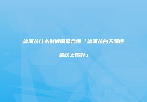 普洱茶什么时候喝最合适「普洱茶白天喝还是晚上喝好」