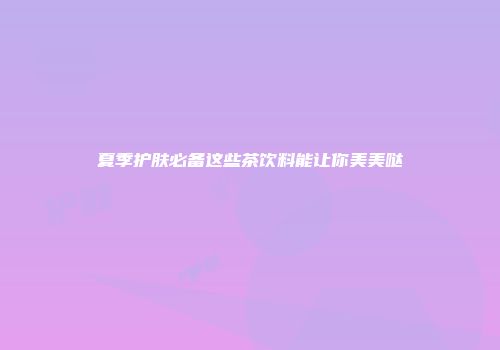 夏季护肤必备这些茶饮料能让你美美哒