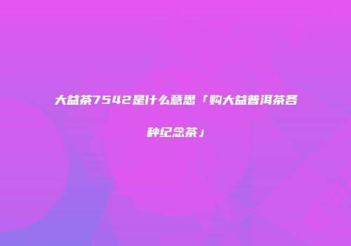 大益茶7542是什么意思「购大益普洱茶各种纪念茶」