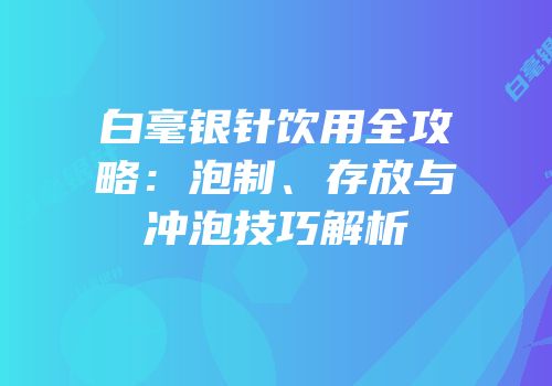 白毫银针饮用全攻略：泡制、存放与冲泡技巧解析
