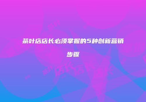茶叶店店长必须掌握的5种创新营销步骤