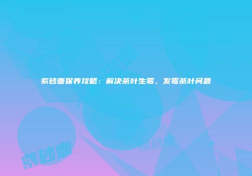 紫砂壶保养攻略：解决茶叶生霉、发霉茶叶问题