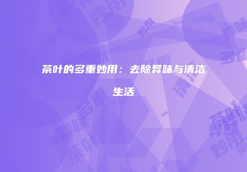 茶叶的多重妙用：去除异味与清洁生活