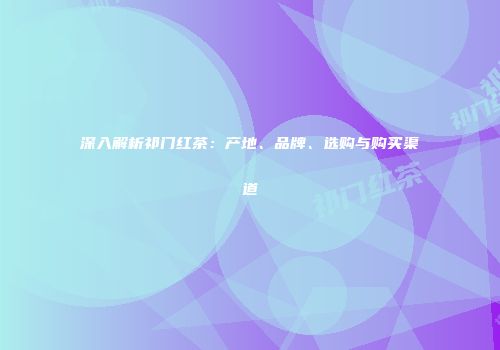 深入解析祁门红茶：产地、品牌、选购与购买渠道