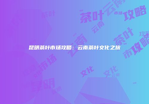 昆明茶叶市场攻略：云南茶叶文化之旅