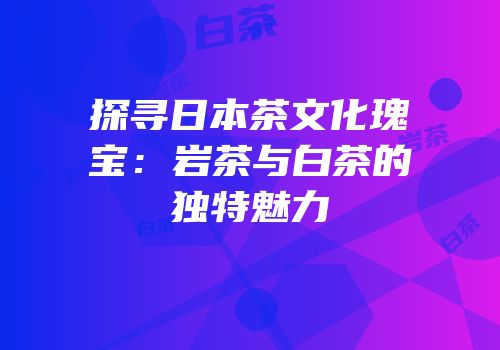 探寻日本茶文化瑰宝：岩茶与白茶的独特魅力