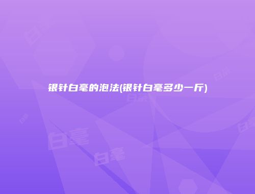 银针白毫的泡法(银针白毫多少一斤)