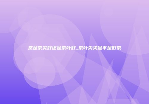 茶是茶尖好还是茶叶好_茶叶尖尖是不是好茶