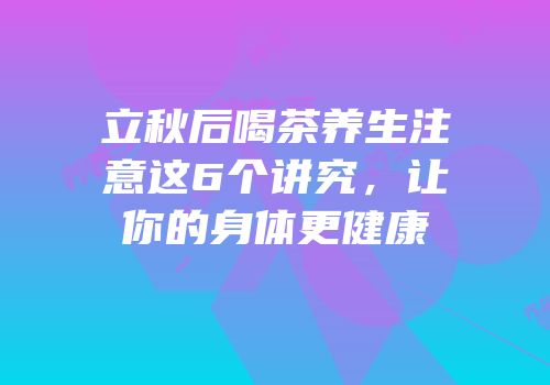 立秋后喝茶养生注意这6个讲究，让你的身体更健康